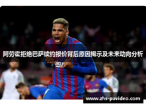 阿劳霍拒绝巴萨续约报价背后原因揭示及未来动向分析