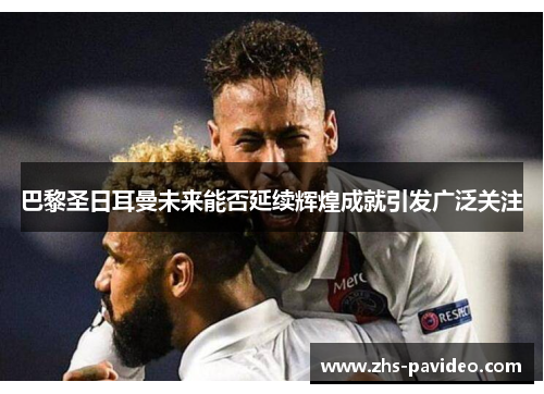 巴黎圣日耳曼未来能否延续辉煌成就引发广泛关注