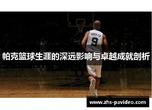 帕克篮球生涯的深远影响与卓越成就剖析