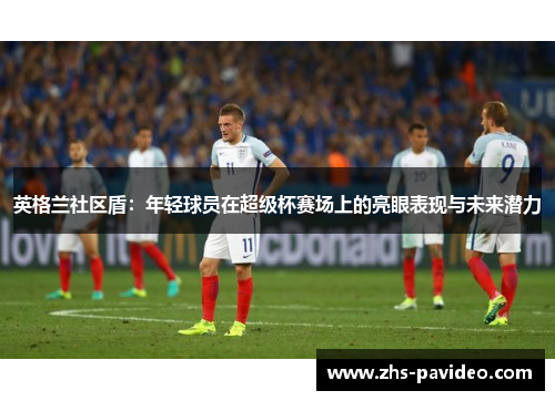 英格兰社区盾:年轻球员在超级杯赛场上的亮眼表现与未来潜力 英格兰社区盾:年轻球员在超级杯赛场上的亮眼表现与未来潜力