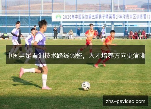 中国男足青训技术路线调整,人才培养方向更清晰 中国男足青训技术路线调整,人才培养方向更清晰
